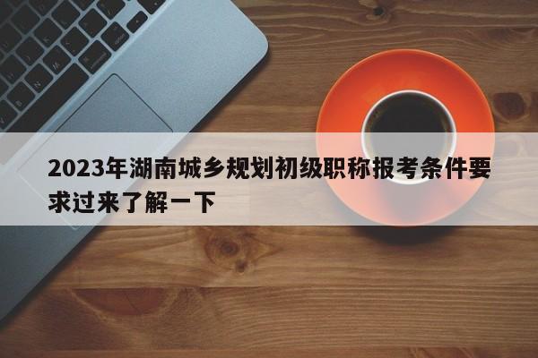 2023年湖南城鄉(xiāng)規(guī)劃初級(jí)職稱報(bào)考條件要求過來了解一下
