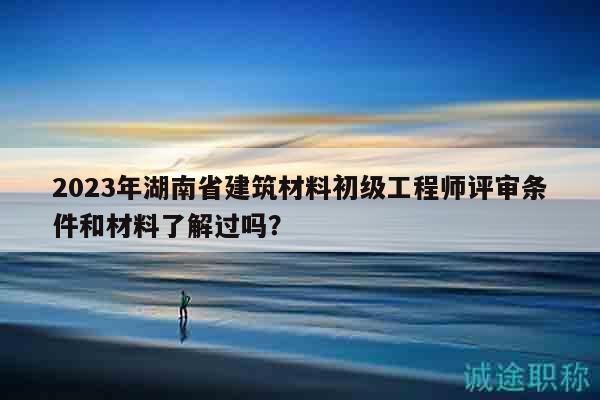 2023年湖南省建筑材料初級工程師評審條件和材料了解過嗎？