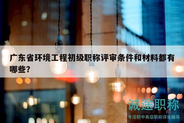 廣東省環(huán)境工程初級(jí)職稱評(píng)審條件和材料都有哪些？