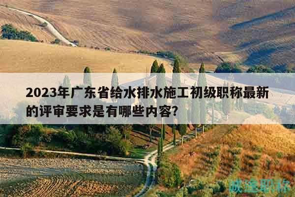 2023年廣東省給水排水施工初級(jí)職稱最新的評(píng)審要求是有哪些內(nèi)容？