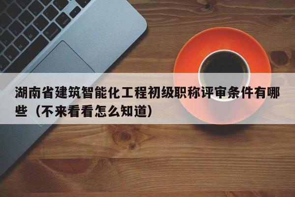 湖南省建筑智能化工程初級(jí)職稱評(píng)審條件有哪些（不來看看怎么知道）