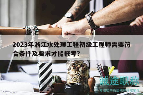 2023年浙江水處理工程初級(jí)工程師需要符合條件及要求才能報(bào)考？