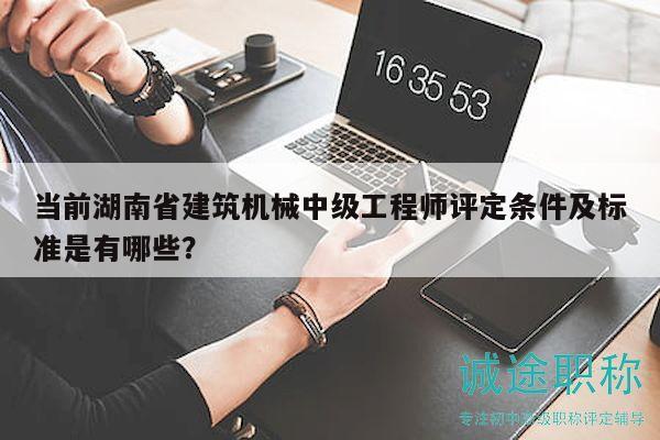 當前湖南省建筑機械中級工程師評定條件及標準是有哪些？