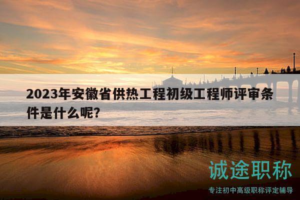 2023年安徽省供熱工程初級工程師評審條件是什么呢？