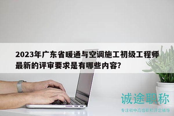 2023年廣東省暖通與空調(diào)施工初級(jí)工程師最新的評(píng)審要求是有哪些內(nèi)容？