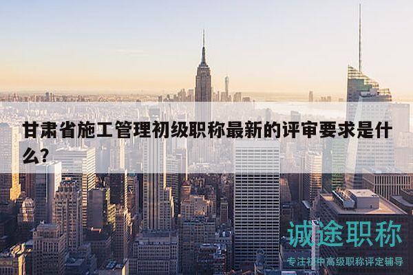 甘肅省施工管理初級(jí)職稱(chēng)最新的評(píng)審要求是什么？