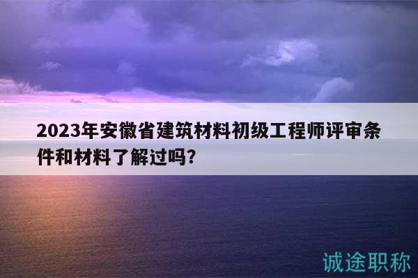 2023年安徽省建筑材料初級(jí)工程師評(píng)審條件和材料了解過(guò)嗎？