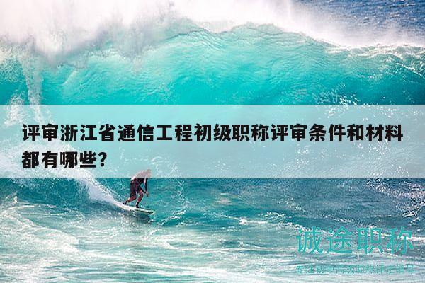 評(píng)審浙江省通信工程初級(jí)職稱評(píng)審條件和材料都有哪些？