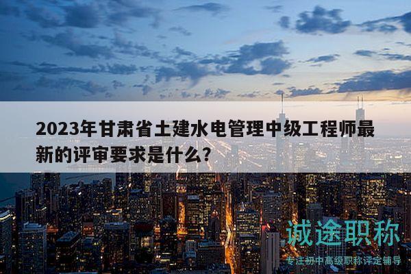 2023年甘肅省土建水電管理中級(jí)工程師最新的評(píng)審要求是什么？