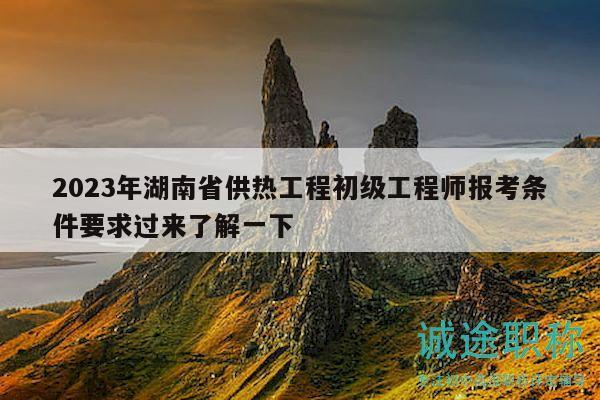 2023年湖南省供熱工程初級工程師報考條件要求過來了解一下