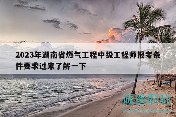 2023年湖南省燃?xì)夤こ讨屑壒こ處焾罂紬l件要求過來了解一下