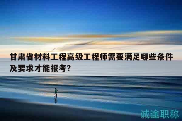 甘肅省材料工程高級工程師需要滿足哪些條件及要求才能報(bào)考？