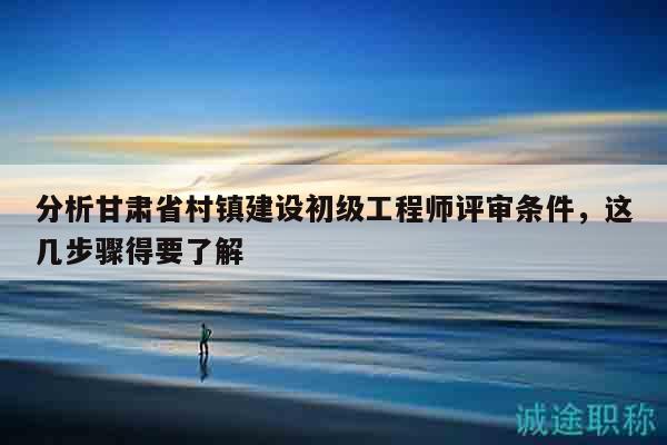 分析甘肅省村鎮(zhèn)建設(shè)初級(jí)工程師評(píng)審條件，這幾步驟得要了解