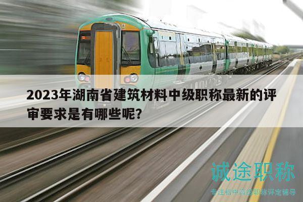 2023年湖南省建筑材料中級職稱最新的評審要求是有哪些呢？