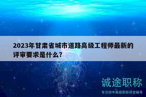 2023年甘肅省城市道路高級(jí)工程師最新的評(píng)審要求是什么？