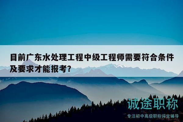 目前廣東水處理工程中級(jí)工程師需要符合條件及要求才能報(bào)考？