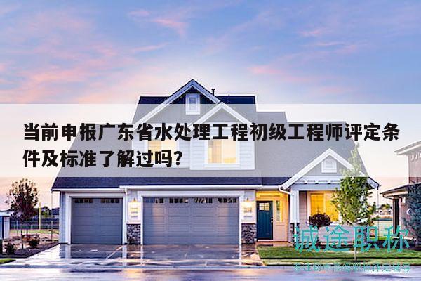 當(dāng)前申報(bào)廣東省水處理工程初級(jí)工程師評(píng)定條件及標(biāo)準(zhǔn)了解過嗎？