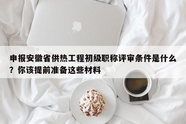 申報(bào)安徽省供熱工程初級(jí)職稱評(píng)審條件是什么？你該提前準(zhǔn)備這些材料
