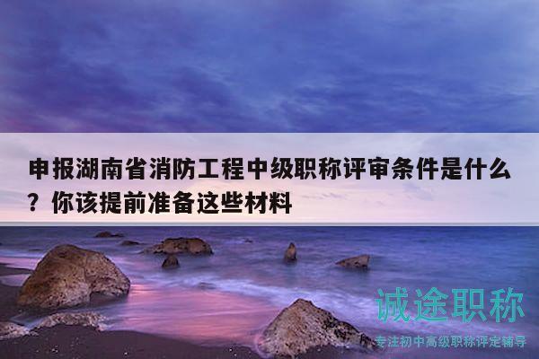 申報湖南省消防工程中級職稱評審條件是什么？你該提前準備這些材料