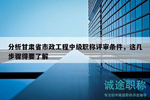 分析甘肅省市政工程中級(jí)職稱評(píng)審條件，這幾步驟得要了解