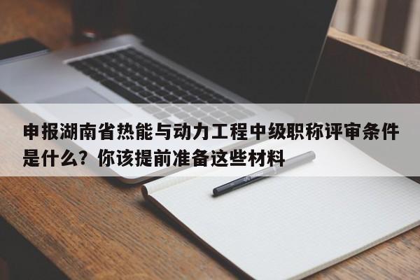 申報(bào)湖南省熱能與動(dòng)力工程中級(jí)職稱評(píng)審條件是什么？你該提前準(zhǔn)備這些材料