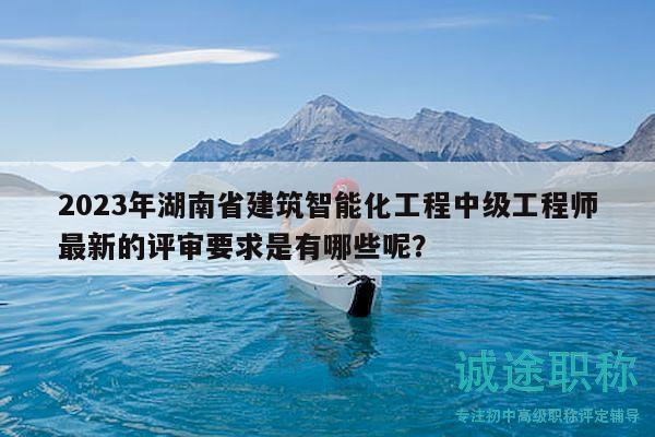 2023年湖南省建筑智能化工程中級工程師最新的評審要求是有哪些呢？