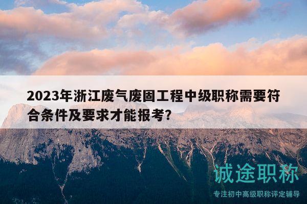 2023年浙江廢氣廢固工程中級職稱需要符合條件及要求才能報考？