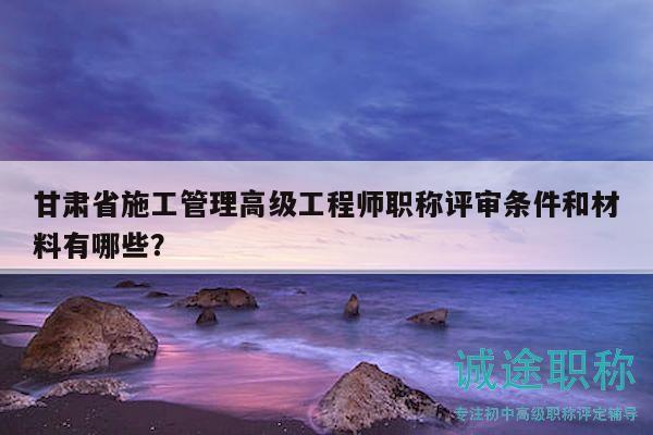 甘肅省施工管理高級(jí)工程師職稱(chēng)評(píng)審條件和材料有哪些？