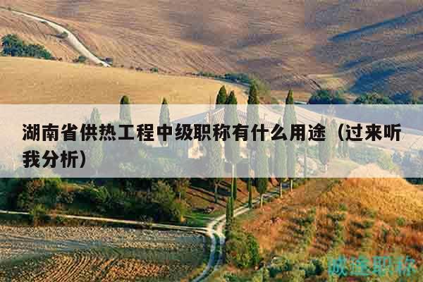 湖南省供熱工程中級職稱有什么用途（過來聽我分析）