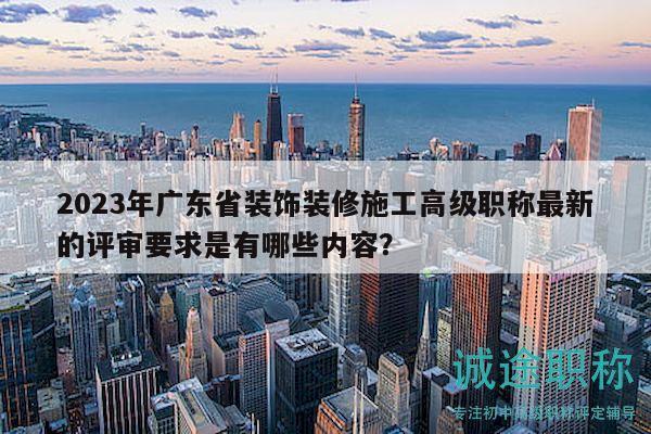 2023年廣東省裝飾裝修施工高級職稱最新的評審要求是有哪些內容？