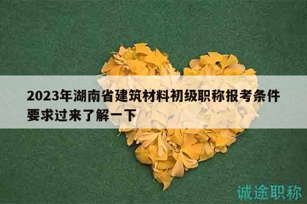 2023年湖南省建筑材料初級(jí)職稱報(bào)考條件要求過來了解一下