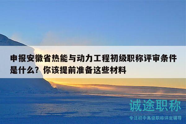 申報安徽省熱能與動力工程初級職稱評審條件是什么？你該提前準備這些材料