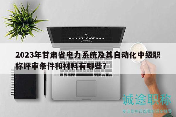 2023年甘肅省電力系統(tǒng)及其自動(dòng)化中級(jí)職稱評(píng)審條件和材料有哪些？