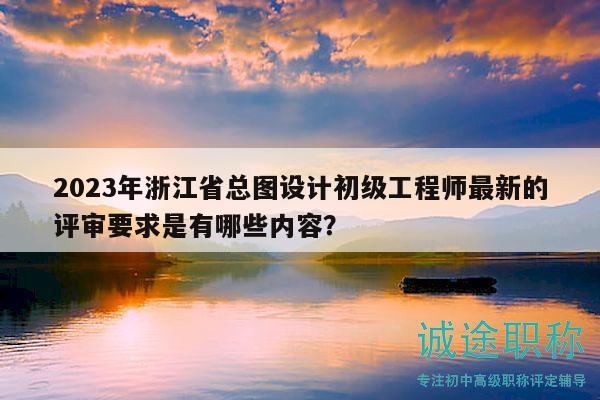 2023年浙江省總圖設(shè)計初級工程師最新的評審要求是有哪些內(nèi)容？