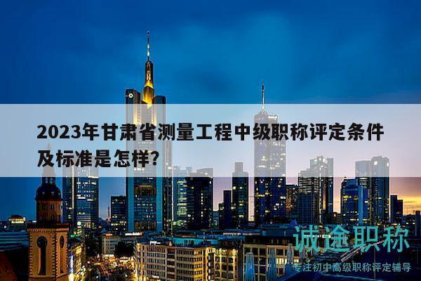 2023年甘肅省測(cè)量工程中級(jí)職稱評(píng)定條件及標(biāo)準(zhǔn)是怎樣？