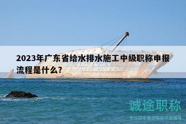 2023年廣東省給水排水施工中級職稱申報(bào)流程是什么？