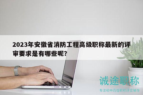 2023年安徽省消防工程高級職稱最新的評審要求是有哪些呢？