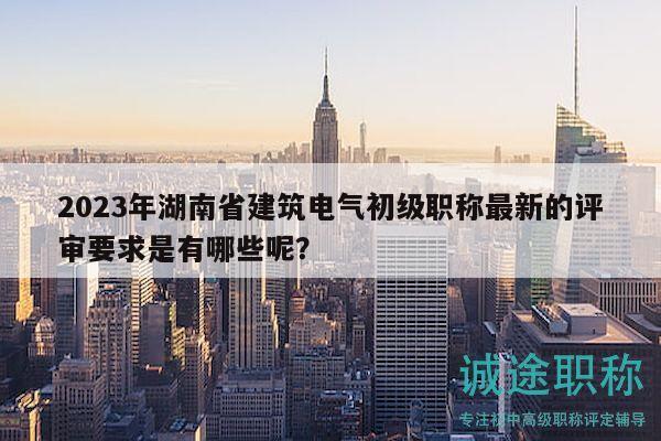 2023年湖南省建筑電氣初級職稱最新的評審要求是有哪些呢？