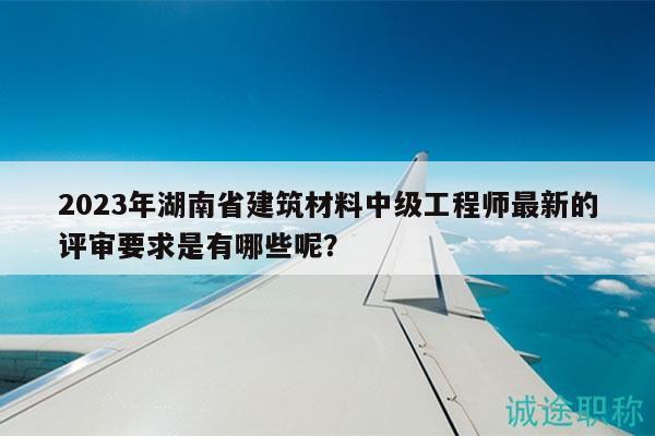 2023年湖南省建筑材料中級工程師最新的評審要求是有哪些呢？
