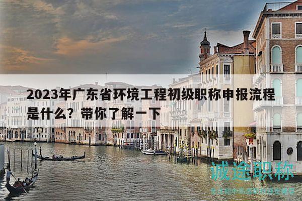 2023年廣東省環(huán)境工程初級職稱申報流程是什么？帶你了解一下