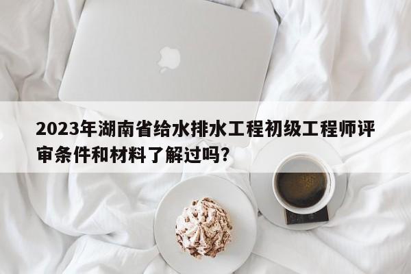 2023年湖南省給水排水工程初級(jí)工程師評(píng)審條件和材料了解過(guò)嗎？