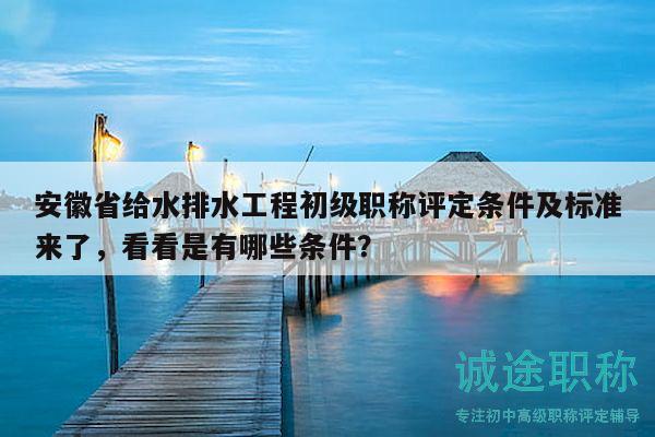 安徽省給水排水工程初級職稱評定條件及標(biāo)準(zhǔn)來了，看看是有哪些條件？
