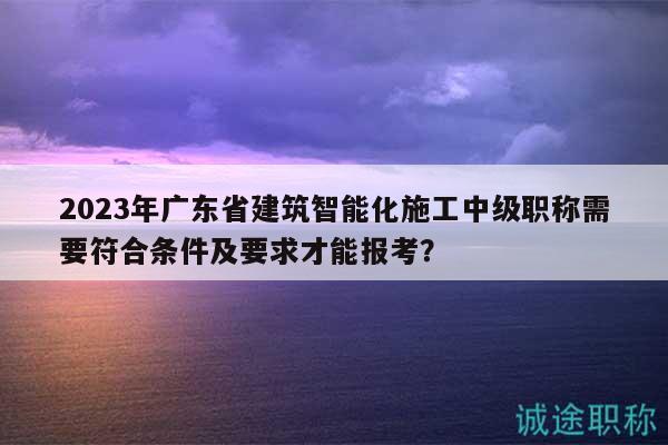2023年廣東省建筑智能化施工中級(jí)職稱需要符合條件及要求才能報(bào)考？