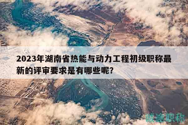 2023年湖南省熱能與動力工程初級職稱最新的評審要求是有哪些呢？