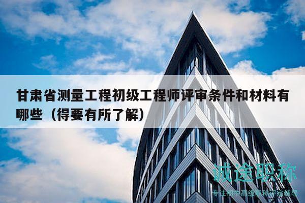 甘肅省測量工程初級工程師評審條件和材料有哪些（得要有所了解）