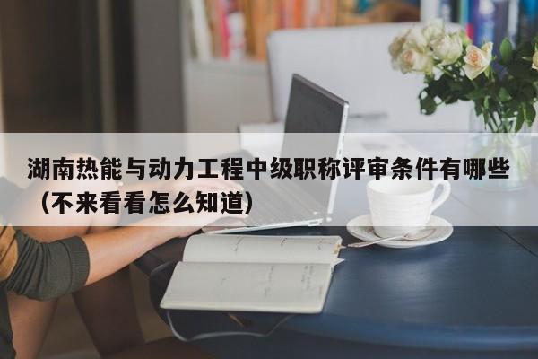 湖南熱能與動力工程中級職稱評審條件有哪些（不來看看怎么知道）