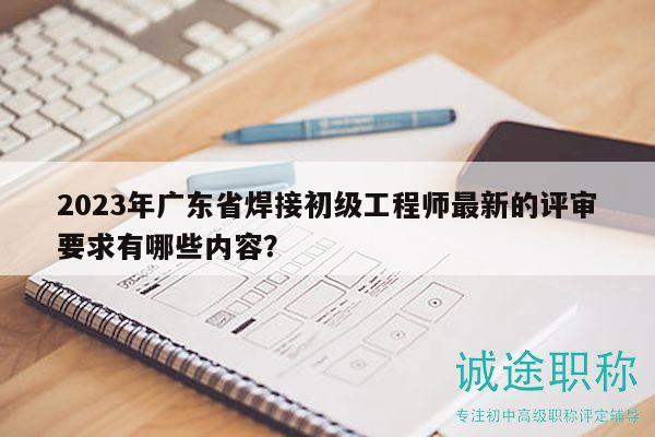 2023年廣東省焊接初級工程師最新的評審要求有哪些內容？