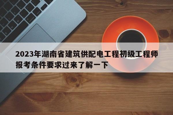 2023年湖南省建筑供配電工程初級工程師報考條件要求過來了解一下