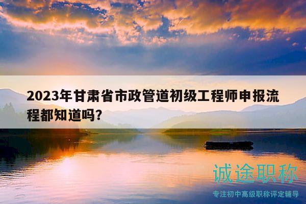 2023年甘肅省市政管道初級(jí)工程師申報(bào)流程都知道嗎？