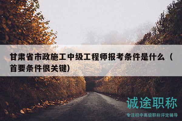 甘肅省市政施工中級工程師報(bào)考條件是什么（首要條件很關(guān)鍵）